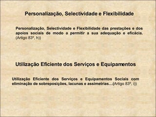 Personalização, Selectividade e Flexibilidade Personalização, Selectividade e Flexibilidade das prestações e dos apoios sociais de modo a permitir a sua adequação e eficácia.  (Artigo 83º, h)) Utilização Eficiente dos Serviços e Equipamentos Utilização Eficiente dos Serviços e Equipamentos Sociais com eliminação de sobreposições, lacunas e assimetrias…( Artigo 83º, i)) 