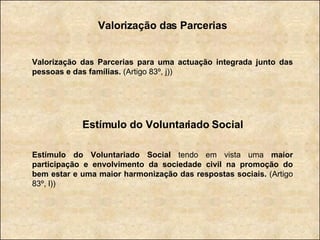 Valorização das Parcerias Valorização das Parcerias para uma actuação integrada junto das pessoas e das famílias.  (Artigo 83º, j)) Estímulo do Voluntariado Social Estímulo do Voluntariado Social  tendo em vista uma  maior participação e envolvimento da sociedade civil na promoção do bem estar e uma maior harmonização das respostas sociais.  (Artigo 83º, l)) 