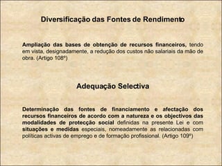 Diversificação das Fontes de Rendimento Ampliação das bases de obtenção de recursos financeiros,  tendo em vista, designadamente, a redução dos custos não salariais da mão de obra. (Artigo 108º) Adequação Selectiva Determinação das fontes de financiamento e afectação dos recursos financeiros de acordo com a natureza e os objectivos das modalidades de protecção social  definidas na presente Lei e com  situações e medidas  especiais, nomeadamente as relacionadas com políticas activas de emprego e de formação profissional. (Artigo 109º) 