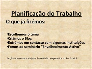 Planificação do Trabalho O que já fizémos: Escolhemos o tema Criámos o Blog Entrámos em contacto com algumas instituições Fomos ao seminário “Envelhecimento Activo” (no fim apresentamos alguns PowerPoints projectados no Seminário) 