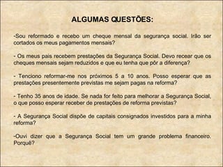 ALGUMAS QUESTÕES: Sou reformado e recebo um cheque mensal da segurança social. Irão ser cortados os meus pagamentos mensais? Os meus pais recebem prestações da Segurança Social. Devo recear que os cheques mensais sejam reduzidos e que eu tenha que pôr a diferença? Tenciono reformar-me nos próximos 5 a 10 anos. Posso esperar que as prestações presentemente previstas me sejam pagas na reforma? Tenho 35 anos de idade. Se nada for feito para melhorar a Segurança Social, o que posso esperar receber de prestações de reforma previstas? A Segurança Social dispõe de capitais consignados investidos para a minha reforma? Ouvi dizer que a Segurança Social tem um grande problema financeiro. Porquê? 