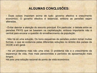 ALGUMAS CONCLUSÕES: Duas coisas importam acima de tudo: governo efectivo e crescimento económico. O governo efectivo é essencial, embora as pensões sejam alteradas. Evitar desviar a atenção do assunto principal. Em particular, o debate entre as pensões PAYG que se baseiam na capitalização, embora importante não é central para encarar a questão do envelhecimento da população. Não há só uma solução. Os bons esquemas de pensões podem tomar muitas formas, o que se evidencia pelas diferentes soluções no âmbito dos países da OCDE e em geral. Há um problema mas não uma crise. O problema não é o crescimento da esperança de vida, mas mais pensionistas e períodos de aposentação mais longos.  Há pois uma solução racional do ponto de vista económico. 