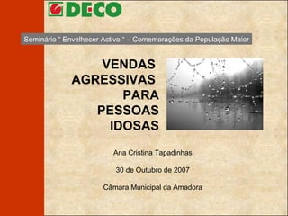 VENDAS  AGRESSIVAS    PARA PESSOAS  IDOSAS Ana Cristina Tapadinhas 30 de Outubro de 2007 Câmara Municipal da Amadora Seminário “ Envelhecer Activo “ – Comemorações da População Maior 