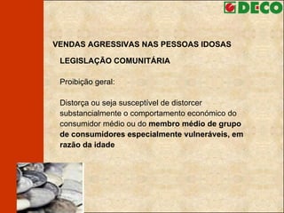 VENDAS AGRESSIVAS NAS PESSOAS IDOSAS LEGISLAÇÃO COMUNITÁRIA Proibição geral: Distorça ou seja susceptível de distorcer substancialmente o comportamento económico do consumidor médio ou do  membro médio de grupo de consumidores especialmente vulneráveis, em razão da idade 