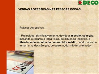 VENDAS AGRESSIVAS NAS PESSOAS IDOSAS Práticas Agressivas : “  Prejudique, significativamente, devido a  assédio, coacção , incluindo o recurso à força física, ou influência indevida, a  liberdade de escolha do consumidor médio , conduzindo-o a tomar, uma decisão que, de outro modo, não teria tomado. 