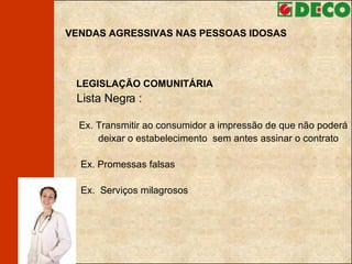 VENDAS AGRESSIVAS NAS PESSOAS IDOSAS LEGISLAÇÃO COMUNITÁRIA Lista Negra :   Ex. Transmitir ao consumidor a impressão de que não poderá  deixar o estabelecimento  sem antes assinar o contrato Ex. Promessas falsas Ex.  Serviços milagrosos 