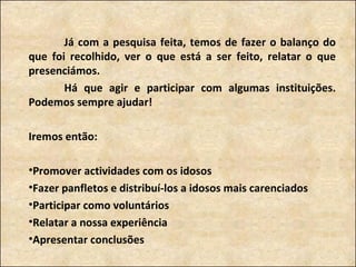 Já com a pesquisa feita, temos de fazer o balanço do que foi recolhido, ver o que está a ser feito, relatar o que presenciámos.  Há que agir e participar com algumas instituições. Podemos sempre ajudar! Iremos então:  Promover actividades com os idosos Fazer panfletos e distribuí-los a idosos mais carenciados Participar como voluntários Relatar a nossa experiência Apresentar conclusões 
