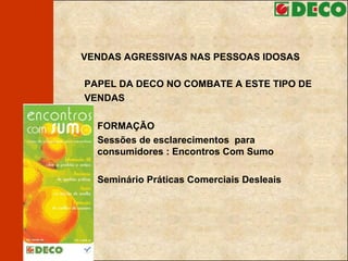 VENDAS AGRESSIVAS NAS PESSOAS IDOSAS PAPEL DA DECO NO COMBATE A ESTE TIPO DE VENDAS  FORMAÇÃO  Sessões de esclarecimentos  para consumidores : Encontros Com Sumo Seminário Práticas Comerciais Desleais 