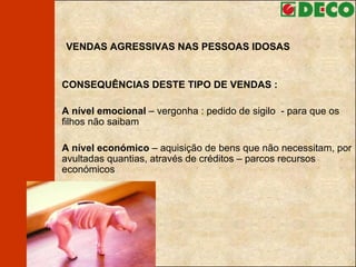 VENDAS AGRESSIVAS NAS PESSOAS IDOSAS CONSEQUÊNCIAS DESTE TIPO DE VENDAS : A nível emocional  – vergonha : pedido de sigilo  - para que os filhos não saibam A nível económico  – aquisição de bens que não necessitam, por avultadas quantias, através de créditos – parcos recursos económicos 