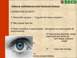 VENDAS AGRESSIVAS NAS PESSOAS IDOSAS CONSELHOS DA DECO 1º  Desconfiar sempre – “ ninguém dá nada a ninguém “;  2º Não assinar sem ler; 3º Pedir conselhos a especialistas - advogados ou associações de consumidores; 4º Caso tenha assinado, existe um  prazo para pôr termo ao contrato,  sem alegar qualquer motivo ou  pagar indemnização – carta AR; 5º  Caso não consiga  individualmente resolver a  situação, recorra a especialistas. 