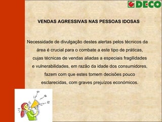 VENDAS AGRESSIVAS NAS PESSOAS IDOSAS Necessidade de divulgação destes alertas pelos técnicos da área é crucial para o combate a este tipo de práticas, cujas técnicas de vendas aliadas a especiais fragilidades e vulnerabilidades, em razão da idade dos consumidores, fazem com que estes tomem decisões pouco esclarecidas, com graves prejuízos económicos. 