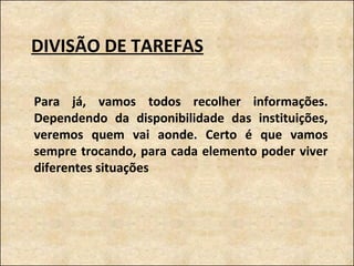 DIVISÃO DE TAREFAS Para já, vamos todos recolher informações. Dependendo da disponibilidade das instituições, veremos quem vai aonde. Certo é que vamos sempre trocando, para cada elemento poder viver diferentes situações 