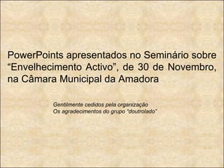 PowerPoints apresentados no Seminário sobre “Envelhecimento Activo”, de 30 de Novembro, na Câmara Municipal da Amadora Gentilmente cedidos pela organização Os agradecimentos do grupo “doutrolado” 
