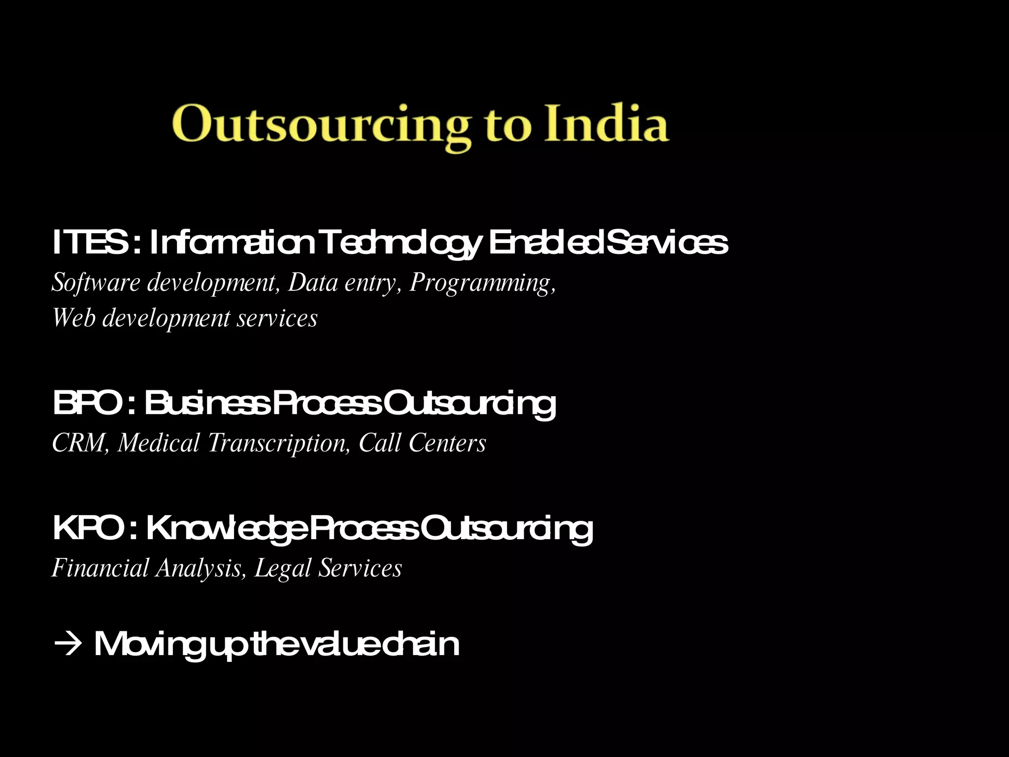 ITES : Information Technology Enabled Services Software development, Data entry, Programming,  Web development services BPO : Business Process Outsourcing CRM, Medical Transcription, Call Centers KPO : Knowledge Process Outsourcing Financial Analysis, Legal Services    Moving up the value chain 