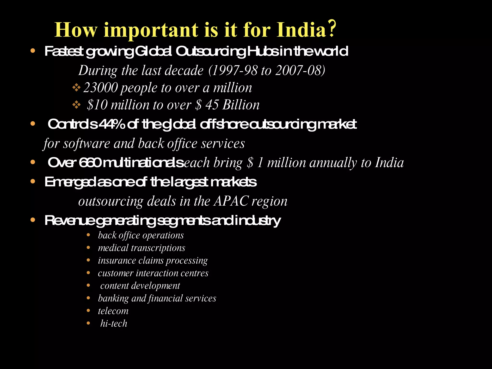 Fastest growing Global Outsourcing Hubs in the world During the last decade (1997-98 to 2007-08) 23000 people to over a million $10 million to over $ 45 Billion Controls 44% of the global offshore outsourcing market for software and back office services Over 660 multinationals  each bring $ 1 million annually to India Emerged as one of the largest markets outsourcing deals in the APAC region Revenue generating segments and industry back office operations medical transcriptions insurance claims processing customer interaction centres content development banking and financial services telecom hi-tech How important is it for India?   