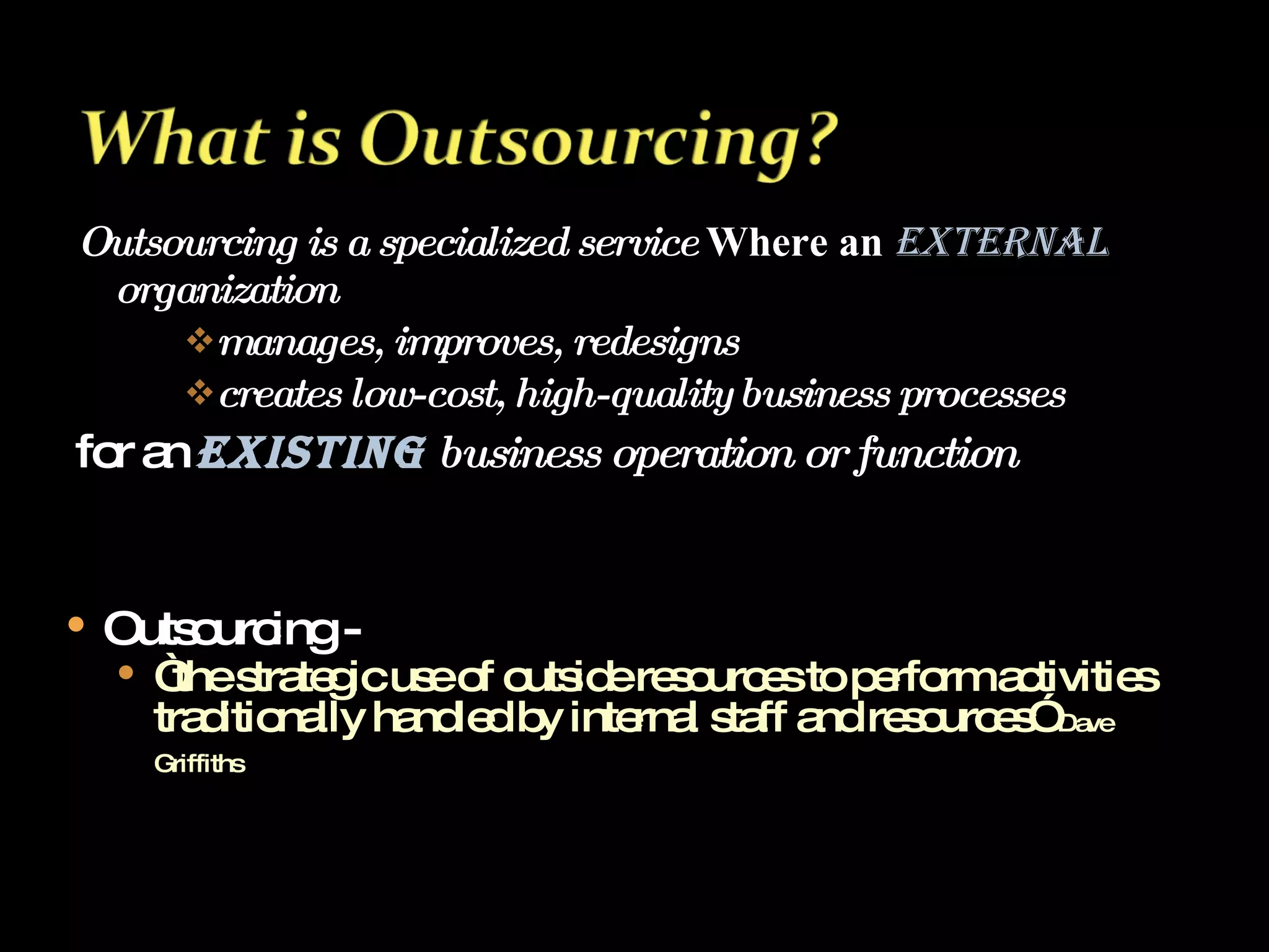 Outsourcing is a specialized service  Where an  external   organization manages, improves, redesigns creates low-cost, high-quality business processes for an  existing   business operation or function Outsourcing -  “ the strategic use of outside resources to perform activities traditionally handled by internal staff and resources”  Dave Griffiths   