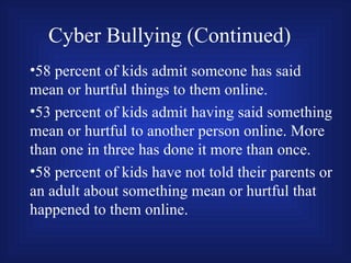 Cyber Bullying (Continued) 58 percent of kids admit someone has said mean or hurtful things to them online. 53 percent of kids admit having said something mean or hurtful to another person online. More than one in three has done it more than once. 58 percent of kids have not told their parents or an adult about something mean or hurtful that happened to them online. 