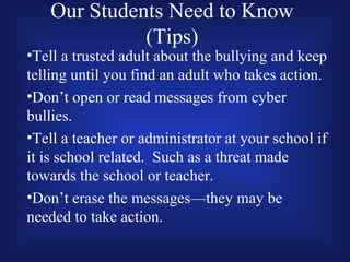 Our Students Need to Know (Tips) Tell a trusted adult about the bullying and keep telling until you find an adult who takes action. Don’t open or read messages from cyber bullies. Tell a teacher or administrator at your school if it is school related.  Such as a threat made towards the school or teacher. Don’t erase the messages—they may be needed to take action. 