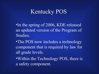 Kentucky POS In the spring of 2006, KDE released an updated version of the Program of Studies. The POS now includes a technology component that is required by law for all grade levels. Within the Technology POS, there is a safety component. 