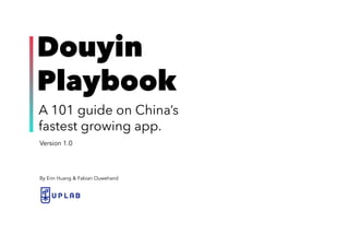 1UPLAB | DOUYIN PLAYBOOK
Version 1.0
Douyin
Playbook
A 101 guide on China’s
fastest growing app.
By Erin Huang & Fabian Ouwehand
 