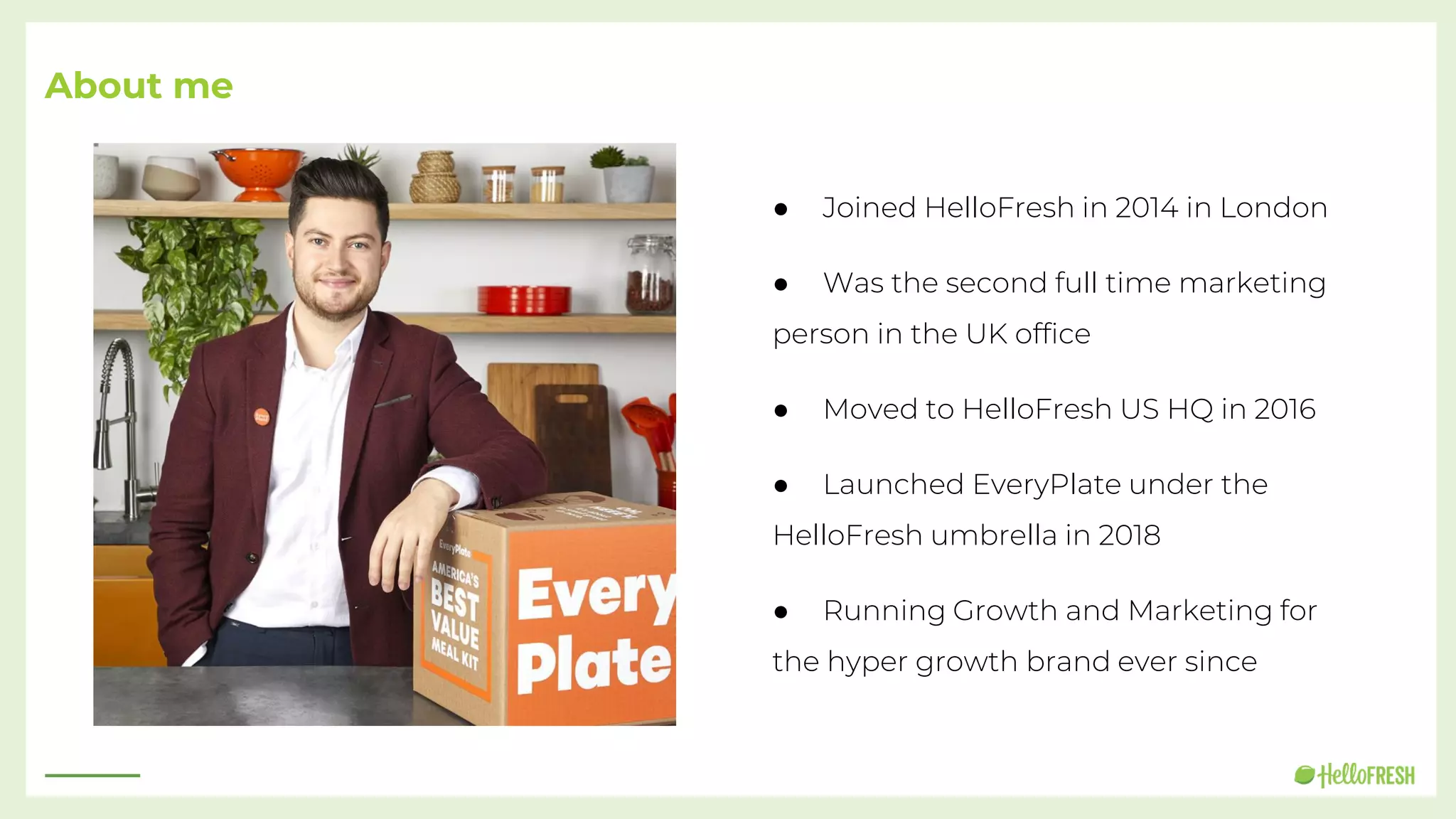 About me
● Joined HelloFresh in 2014 in London
● Was the second full time marketing
person in the UK office
● Moved to HelloFresh US HQ in 2016
● Launched EveryPlate under the
HelloFresh umbrella in 2018
● Running Growth and Marketing for
the hyper growth brand ever since
 