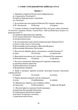 10
2 РАННЄ СЕРЕДНЬОВІЧЧЯ. КИЇВСЬКА РУСЬ
Варіант 1
1. Державне утворення Руська земля сформувалося:
а) у середньому Подніпров’ї;
б) поблизу Новгородського городища;
в) у Подунав’ї.
2. До питання про походження Київської Русі вперше звернувся:
а) М. Ломоносов; б) Нестор; в) Іларіон.
3. З якими подіями в історії Київської Русі пов’язані слова літописця:
«І осів Олег, княжачи в Києві, і сказав Олег: “Хай це (Київ) буде матір’ю го-
родам руським”»?
а) створення Давньоруської держави;
б) об’єднання Північної і Південної Русі;
в) централізація влади.
4. За часи правління яких князів відбувся розквіт Київської Русі?
а) Олега, Ігоря, Ольги, Святослава;
б) Володимира Святославовича, Ярослава Мудрого;
в) Володимира Мономаха, Мстислава.
5. Яка система обробки ґрунту домінувала в лісовій місцевості?
а) орна; б) підсічна; в) перелогова.
6. Верховним власником усіх земель у Київській Русі вважався:
а) Великий князь; б) церква; в) дружина.
7. На етапі становлення Давньоруської держави утворилася:
а) дружинна форма правління;
б) ранньофеодальна монархія;
в) федеративна монархія.
8. Який із указаних термінів позначає категорію вільного населення
у Київській Русі:
а) смерди; б) холопи; в) челядь.
9. Перша грошова одиниця слов’ян називалася:
а) куна; б) карбованець; в) гривня.
10. Вирішальну перемогу над хозарами здобув:
а) Святослав; б) Володимир І; в) Ярослав Мудрий.
11. Поставте факти в хронологічний ланцюжок:
а) правління Володимира Мономаха;
б) спорудження Десятинної церкви;
в) розгром Хозарського каганату;
г) правління князя Олега.
 