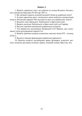 23
Варіант 4
1. Вкажіть українські землі, які увійшли до складу Великого Литовсь-
кого князівства впродовж 50–60-х рр. ХІV ст.
2. Які чинники сприяли успішній експансії Литви на українські землі?
3. За роки правління якого литовського князя відбулася централізація
влади в Литовській державі? Які наслідки це мало для українських земель?
4. Визначте зміст Кревської, Люблінської та Брестської уній.
5. Вкажіть наслідки Люблінської та Брестської уній для України.
6. Виділіть причини виникнення українського козацтва.
7. Хто вважається засновником Запорізької Січі? Вкажіть дату засну-
вання і місце розташування першої Січі.
8. Вкажіть причини козацько-селянських повстань кінця ХVІ – початку
ХVIІ ст.
9. Виділіть чинники формування української народності.
10. Поясніть поняття: магдебурзьке право, фільварок, шляхтичі, маг-
нати, козацтво, реєстрове козацтво, курінь, кошовий отаман, братство, кіш.
 