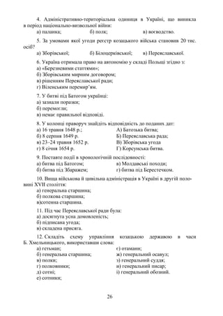 26
4. Адміністративно-територіальна одиниця в Україні, що виникла
в період національно-визвольної війни:
а) паланка; б) полк; в) воєводство.
5. За умовами якої угоди реєстр козацького війська становив 20 тис.
осіб?
а) Зборівської; б) Білоцерківської; в) Переяславської.
6. Україна отримала право на автономію у складі Польщі згідно з:
а) «Березневими статтями»;
б) Зборівським мирним договором;
в) рішенням Переяславської ради;
г) Віленським перемир’ям.
7. У битві під Батогом українці:
а) зазнали поразки;
б) перемогли;
в) немає правильної відповіді.
8. У колонці праворуч знайдіть відповідність до поданих дат:
а) 16 травня 1648 р.; А) Батозька битва;
б) 8 серпня 1649 р. Б) Переяславська рада;
в) 23–24 травня 1652 р. В) Зборівська угода
г) 8 січня 1654 р. Г) Корсунська битва.
9. Поставте події в хронологічній послідовності:
а) битва під Батогом; в) Молдавські походи;
б) битва під Збаражем; г) битва під Берестечком.
10. Вища військова й цивільна адміністрація в Україні в другій поло-
вині XVII століття:
а) генеральна старшина;
б) полкова старшина;
в)сотенна старшина.
11. Під час Переяславської ради була:
а) досягнута усна домовленість;
б) підписана угода;
в) складена присяга.
12. Складіть схему управління козацькою державою в часи
Б. Хмельницького, використавши слова:
а) гетьман; є) отамани;
б) генеральна старшина; ж) генеральний осавул;
в) полки; з) генеральний суддя;
г) полковники; и) генеральний писар;
д) сотні; і) генеральний обозний.
е) сотники;
 