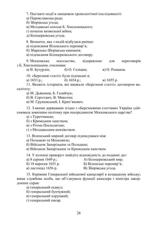 28
7. Поставте події в ланцюжок хронологічної послідовності:
а) Переяславська рада;
б) Зборівська угода;
в) Молдавські походи Б. Хмельницького;
г) початок визвольної війни;
д) Білоцерківська угода.
8. Визначте, яка з подій відбулася раніше:
а) підписання Віленського перемир’я;
б) Збаразько-Зборівська кампанія;
в) підписання Білоцерківського договору.
9. Московське посольство, відправлене для переговорів
з Б. Хмельницьким, очолював:
а) В. Бутурлін; б) О. Голіцин; в) О. Романов.
10. «Березневі статті» були підписані в:
а) 1653 р.; б) 1654 р.; в) 1655 р.
11. Вкажіть істориків, які вважали «Березневі статті» договором ва-
салітету:
а) М. Дьяконов, Б. Галайчук;
б) В. Сергєєвич, В. Мякотин;
в) М. Грушевський, І. Крип’якевич.
12. З якими державами згідно з «Березневими статтями» Україна здій-
снювала зовнішню політику при посередництві Московського царства?
а) з Туреччиною;
б) з Кримським ханством;
в) з Річчю Посполитою;
г) з Молдавським князівством.
13. Віленський мирний договір підписувався між:
а) Польщею та Московією;
б) Військом Запорізьким та Польщею;
в) Військом Запорізьким та Кримським ханством.
14. У колонці праворуч знайдіть відповідність до поданих дат:
а) 8 серпня 1649 р.; А) Білоцерківський мир;
б) 18 вересня 1651 р. Б) Віленське перемир’я;
в) листопад 1656 р. В) Зборівська угода.
15. Керівник Генеральної військової канцелярії в козацькому війську;
вища службова особа, що об’єднувала функції канцлера і міністра закор-
донних справ:
а) генеральний осавул;
б) генеральний бунчужний;
в) генеральний хорунжий;
г) генеральний писар.
 