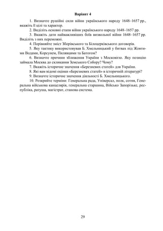 29
Варіант 4
1. Визначте рушійні сили війни українського народу 1648–1657 рр.,
вкажіть її цілі та характер.
2. Виділіть основні етапи війни українського народу 1648–1657 рр.
3. Вкажіть дати найважливіших боїв визвольної війни 1648–1657 рр.
Виділіть з них переможні.
4. Порівняйте зміст Зборівського та Білоцерківського договорів.
5. Яку тактику використовував Б. Хмельницький у битвах під Жовти-
ми Водами, Корсунем, Пилявцями та Батогом?
6. Визначте причини зближення України з Московією. Яку позицію
займала Москва до скликання Земського Собору? Чому?
7. Вкажіть історичне значення «Березневих статей» для України.
8. Які вам відомі оцінки «Березневих статей» в історичній літературі?
9. Визначте історичне значення діяльності Б. Хмельницького.
10. Розкрийте терміни: Генеральна рада, Універсал, полк, сотня, Гене-
ральна військова канцелярія, генеральна старшина, Військо Запорізьке, рес-
публіка, ратуша, магістрат, станова система.
 