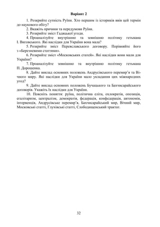 32
Варіант 2
1. Розкрийте сутність Руїни. Хто першим із істориків ввів цей термін
до наукового обігу?
2. Вкажіть причини та передумови Руїни.
3. Розкрийте зміст Гадяцької угоди.
4. Проаналізуйте внутрішню та зовнішню політику гетьмана
І. Виговського. Які наслідки для України вона мала?
5. Розкрийте зміст Переяславського договору. Порівняйте його
з «Березневими статтями».
6. Розкрийте зміст «Московських статей». Які наслідки вони мали для
України?
7. Проаналізуйте зовнішню та внутрішню політику гетьмана
П. Дорошенка.
8. Дайте виклад основних положень Андрусівського перемир’я та Ві-
чного миру. Які наслідки для України мало укладання цих міжнародних
угод?
9. Дайте виклад основних положень Бучацького та Бахчисарайського
договорів. Укажіть їх наслідки для України.
10. Поясніть поняття: руїна, політична еліта, охлократія, опозиція,
егалітаризм, централізм, демократія, федерація, конфедерація, автономія,
інтервенція, Андрусівське перемир’я, Бахчисарайський мир, Вічний мир,
Московські статті, Глухівські статті, Слободищенський трактат.
 