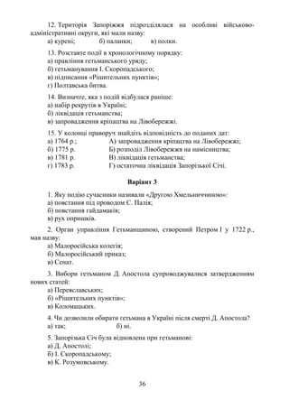 36
12. Територія Запоріжжя підрозділялася на особливі військово-
адміністративні округи, які мали назву:
а) курені; б) паланки; в) полки.
13. Розставте події в хронологічному порядку:
а) правління гетьманського уряду;
б) гетьманування І. Скоропадського;
в) підписання «Рішительних пунктів»;
г) Полтавська битва.
14. Визначте, яка з подій відбулася раніше:
а) набір рекрутів в Україні;
б) ліквідація гетьманства;
в) запровадження кріпацтва на Лівобережжі.
15. У колонці праворуч знайдіть відповідність до поданих дат:
а) 1764 р.; А) запровадження кріпацтва на Лівобережжі;
б) 1775 р. Б) розподіл Лівобережжя на намісництва;
в) 1781 р. В) ліквідація гетьманства;
г) 1783 р. Г) остаточна ліквідація Запорізької Січі.
Варіант 3
1. Яку подію сучасники називали «Другою Хмельниччиною»:
а) повстання під проводом С. Палія;
б) повстання гайдамаків;
в) рух опришків.
2. Орган управління Гетьманщиною, створений Петром І у 1722 р.,
мав назву:
а) Малоросійська колегія;
б) Малоросійський приказ;
в) Сенат.
3. Вибори гетьманом Д. Апостола супроводжувалися затвердженням
нових статей:
а) Переяславських;
б) «Рішительних пунктів»;
в) Коломацьких.
4. Чи дозволили обирати гетьмана в Україні після смерті Д. Апостола?
а) так; б) ні.
5. Запорізька Січ була відновлена при гетьманові:
а) Д. Апостолі;
б) І. Скоропадському;
в) К. Розумовському.
 