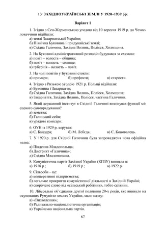 67
13 ЗАХІДНОУКРАЇНСЬКІ ЗЕМЛІ У 1920–1939 рр.
Варіант 1
1. Згідно з Сен-Жерменською угодою від 10 вересня 1919 р. до Чехос-
ловаччини відійшли:
а) землі Закарпатської України;
б) Північна Буковина і придунайські землі;
в) Східна Галичина, Західна Волинь, Полісся, Холмщина.
2. На Буковині адміністративний розподіл будувався за схемою:
а) повіт – волость – община;
б) повіт – волость – селище;
в) губернія – волость – повіт.
3. На чолі повітів у Буковині стояли:
а) примари; б) префекти; в) старости.
4. Згідно з Ризькою угодою 1921 р. Польщі відійшли:
а) Буковина і Закарпаття;
б) Східна Галичина, Західна Волинь, Полісся, Холмщина;
в) Закарпаття, Західна Волинь, Полісся, частина Галичини.
5. Який державний інститут в Східній Галичині виконував функції мі-
сцевого самоврядування?
а) земства;
б) Галицький сейм;
в) урядові комісари.
6. ОУН із 1929 р. керував:
а) С. Бандера; б) М. Лебєдь; в) Є. Коновалець.
7. У 1920 р. для Східної Галичини була запроваджена нова офіційна
назва:
а) Південна Младопольща;
б) Дистрикт «Галичина»;
д) Східна Младопольща.
8. Комуністична партія Західної України (КПЗУ) виникла в:
а) 1918 р.; б) 1919 р.; в) 1922 р.
9. Сільроби – це:
а) кооперативні підприємства;
б) легальне прикриття комуністичної діяльності в Західній Україні;
в) скорочене слово від «сільський робітник», тобто селянин.
10. Ліберальні об’єднання другої половини 20-х років, яке виникло на
окупованих Румунією землях України, мало назву:
а) «Визволення»;
б) Радикально-націоналістична організація;
в) Українська національна партія.
 
