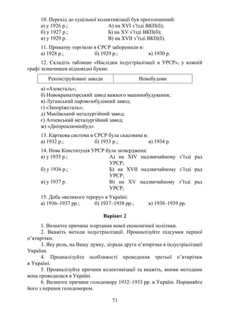71
10. Перехід до суцільної колективізації був проголошений:
а) у 1926 р.; А) на XVІ з’їзді ВКП(б);
б) у 1927 р.; Б) на XV з’їзді ВКП(б);
в) у 1929 р. В) на XVІІ з’їзді ВКП(б).
11. Приватну торгівлю в СРСР заборонили в:
а) 1928 р.; б) 1929 р.; в) 1930 р.
12. Складіть таблицю «Наслідки індустріалізації в УРСР», у кожній
графі зазначивши відповідні букви:
Реконструйовані заводи Новобудови
а) «Азовсталь»;
б) Новокраматорський завод важкого машинобудування;
в) Луганський паровозобудівний завод;
г) «Запоріжсталь»;
д) Макіївський металургійний завод;
є) Алчевський металургійний завод;
ж) «Дніпроалюмінбуд».
13. Карткова система в СРСР була скасована в:
а) 1932 р.; б) 1933 р.; в) 1934 р.
14. Нова Конституція УРСР була затверджена:
а) у 1935 р.; А) на XІV надзвичайному з’їзді рад
УРСР;
б) у 1936 р.; Б) на XVІІ надзвичайному з’їзді рад
УРСР;
в) у 1937 р. В) на XV надзвичайному з’їзді рад
УРСР;
15. Доба «великого терору» в Україні:
а) 1936–1937 рр.; б) 1937–1938 рр.; в) 1938–1939 рр.
Варіант 2
1. Визначте причини згортання нової економічної політики.
2. Вкажіть методи індустріалізації. Проаналізуйте підсумки першої
п’ятирічки.
3. Яку роль, на Вашу думку, зіграла друга п’ятирічка в індустріалізації
України.
4. Проаналізуйте особливості проведення третьої п’ятирічки
в Україні.
5. Проаналізуйте причини колективізації та вкажіть, якими методами
вона проводилася в Україні.
6. Визначте причини голодомору 1932–1933 рр. в Україні. Порівняйте
його з першим голодомором.
 