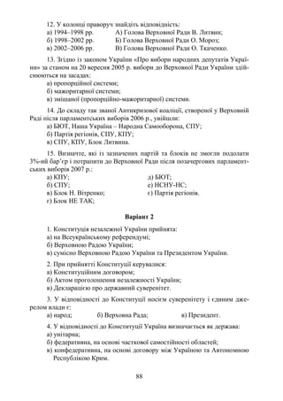 88
12. У колонці праворуч знайдіть відповідність:
а) 1994–1998 рр. А) Голова Верховної Ради В. Литвин;
б) 1998–2002 рр. Б) Голова Верховної Ради О. Мороз;
в) 2002–2006 рр. В) Голова Верховної Ради О. Ткаченко.
13. Згідно із законом України «Про вибори народних депутатів Украї-
ни» за станом на 20 вересня 2005 р. вибори до Верховної Ради України здій-
снюються на засадах:
а) пропорційної системи;
б) мажоритарної системи;
в) змішаної (пропорційно-мажоритарної) системи.
14. До складу так званої Антикризової коаліції, створеної у Верховній
Раді після парламентських виборів 2006 р., увійшли:
а) БЮТ, Наша Україна – Народна Самооборона, СПУ;
б) Партія регіонів, СПУ, КПУ;
в) СПУ, КПУ, Блок Литвина.
15. Визначте, які із зазначених партій та блоків не змогли подолати
3%-ий бар’єр і потрапити до Верховної Ради після позачергових парламент-
ських виборів 2007 р.:
а) КПУ; д) БЮТ;
б) СПУ; е) НСНУ-НС;
в) Блок Н. Вітренко; є) Партія регіонів.
г) Блок НЕ ТАК;
Варіант 2
1. Конституція незалежної України прийнята:
а) на Всеукраїнському референдумі;
б) Верховною Радою України;
в) сумісно Верховною Радою України та Президентом України.
2. При прийнятті Конституції керувалися:
а) Конституційним договором;
б) Актом проголошення незалежності України;
в) Декларацією про державний суверенітет.
3. У відповідності до Конституції носієм суверенітету і єдиним дже-
релом влади є:
а) народ; б) Верховна Рада; в) Президент.
4. У відповідності до Конституції Україна визначається як держава:
а) унітарна;
б) федеративна, на основі часткової самостійності областей;
в) конфедеративна, на основі договору між Україною та Автономною
Республікою Крим.
 