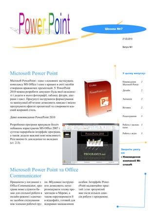 Icrosoft
Microsoft PowerPoint - одне з основних застосувань
комплексу MS Office і одне з кращих в світі засобів
створення вражаючих презентацій. У PowerPoint
2010 можна розробити документ будь-якої складнос-
ті і додати в нього фотографії, таблиці, фігури, діаг-
рами і текст. Просунуті інструменти форматування
та маніпуляції об'єктами дозволяють швидко і якісно
продукувати ефектні презентації та створювати вла-
сний яскравий стиль.
Деякі нововведення PowerPoint 2010
Розробники програми врахували безліч
побажань користувачів MS Office 2007 і
суттєво переробили інтерфейс програми,
а також додали важливі нові можливості.
Розглянемо їх докладніше по вкладках
(ст. 2-3).
Microsoft Power Point
Випуск №1
21.03.2013
Microsoft Power Point та Office
Communicator
Працюючи у поєднанні з
Office Communicator, про-
грама може служити ба-
зою для спільної роботи в
онлайн-режимі і одночас-
но засобом спілкування
між членами робочої гру-
пи. Вбудовані інструме-
нти дозволяють легко
розміщувати готову пре-
зентацію в Мережі, а
також перетворювати її
в відеофайл, готовий для
відправки зацікавленим
особам. Інтерфейс Powe-
rPoint надзвичайно прос-
тий і стає зрозумілий
вже після кількох сеан-
сів роботи з програмою.
Школа №7
Нововедення
Microsoft Power
2
Дизайн 2
Анімація 2
Вставка 2
Рецензування 3
Робота з малюн-
ками
3
Робота з відіо 3
У цьому випуску:
Зверніть увагу
на:
 Нововедення
компаннії Mi-
crosoft
 