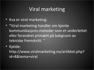 Viral marketing Kva er viral marketing: “ Viral marketing handler om kjente kommunikasjons-metoder som er underlettet eller forandret primært på bakgrunn av tekniske fremskritt. “ Kjelde: http://www.viralmarketing.no/artikkel.php?id=8&tema=viral 