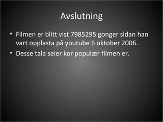 Avslutning Filmen er blitt vist 7985295 gonger sidan han vart opplasta på youtube 6 oktober 2006. Desse tala seier kor populær filmen er. 