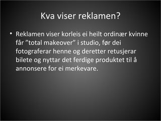 Kva viser reklamen? Reklamen viser korleis ei heilt ordinær kvinne får ”total makeover” i studio, før dei fotograferar henne og deretter retusjerar bilete og nyttar det ferdige produktet til å annonsere for ei merkevare.  