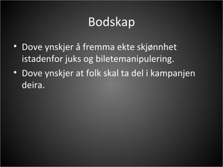 Bodskap Dove ynskjer å fremma ekte skjønnhet istadenfor juks og biletemanipulering. Dove ynskjer at folk skal ta del i kampanjen deira. 