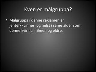 Kven er målgruppa? Målgruppa i denne reklamen er jenter/kvinner, og helst i same alder som denne kvinna i filmen og eldre. 