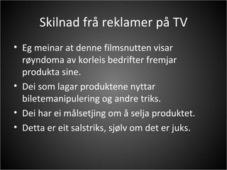 Skilnad frå reklamer på TV Eg meinar at denne filmsnutten visar røyndoma av korleis bedrifter fremjar produkta sine.  Dei som lagar produktene nyttar biletemanipulering og andre triks.  Dei har ei målsetjing om å selja produktet. Detta er eit salstriks, sjølv om det er juks. 