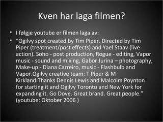 Kven har laga filmen? I følgje youtube er filmen laga av: “ Ogilvy spot created by Tim Piper. Directed by Tim Piper (treatment/post effects) and Yael Staav (live action). Soho - post production, Rogue - editing, Vapor music - sound and mixing, Gabor Jurina – photography, Make-up - Diana Carreiro, music - Flashbulb and Vapor.Ogilvy creative team: T Piper & M Kirkland.Thanks Dennis Lewis and Malcolm Poynton for starting it and Ogilvy Toronto and New York for expanding it. Go Dove. Great brand. Great people.” (youtube: Oktober 2006 ) 