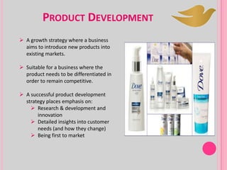 PRODUCT DEVELOPMENT
 A growth strategy where a business
aims to introduce new products into
existing markets.
 Suitable for a business where the
product needs to be differentiated in
order to remain competitive.
 A successful product development
strategy places emphasis on:
 Research & development and
innovation
 Detailed insights into customer
needs (and how they change)
 Being first to market
 