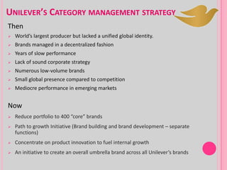 UNILEVER’S CATEGORY MANAGEMENT STRATEGY
Then
 World’s largest producer but lacked a unified global identity.
 Brands managed in a decentralized fashion
 Years of slow performance
 Lack of sound corporate strategy
 Numerous low-volume brands
 Small global presence compared to competition
 Mediocre performance in emerging markets
Now
 Reduce portfolio to 400 “core” brands
 Path to growth Initiative (Brand building and brand development – separate
functions)
 Concentrate on product innovation to fuel internal growth
 An initiative to create an overall umbrella brand across all Unilever’s brands
 