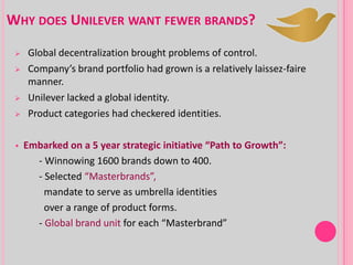 WHY DOES UNILEVER WANT FEWER BRANDS?
 Global decentralization brought problems of control.
 Company’s brand portfolio had grown is a relatively laissez-faire
manner.
 Unilever lacked a global identity.
 Product categories had checkered identities.
 Embarked on a 5 year strategic initiative “Path to Growth”:
- Winnowing 1600 brands down to 400.
- Selected “Masterbrands”,
mandate to serve as umbrella identities
over a range of product forms.
- Global brand unit for each “Masterbrand”
 