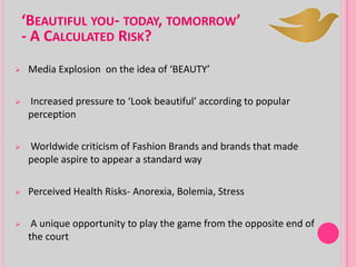‘BEAUTIFUL YOU- TODAY, TOMORROW’
- A CALCULATED RISK?
 Media Explosion on the idea of ‘BEAUTY’
 Increased pressure to ‘Look beautiful’ according to popular
perception
 Worldwide criticism of Fashion Brands and brands that made
people aspire to appear a standard way
 Perceived Health Risks- Anorexia, Bolemia, Stress
 A unique opportunity to play the game from the opposite end of
the court
 