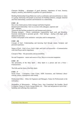Department Value Education
Character Building – advantages of good character, importance of trust, honesty,
integrity, morality, and reliability as qualities of a good character.
Building Relationship-Group Behaviour such as conformity and nonconformity to values
in a group, interacting with people as necessary for building relations, conjugal ,fraternal
and filial relationships, restraints and limitations to a relationship.
UNIT – II
How to be a better person, better manager and better Engineer.
Interpersonal relationship - how to co-exists with colleagues, superiors and
Sub – ordinates.
Teamwork that facilitate productivity and interpersonal relations
Winning strategies – Desire, commitment, responsibility hard work and discipline.
Emotions detrimental to personal growth - Hurt feelings – dealing with anger, guilt,
depression and stress.
Conflict with people in the institution work place and its management
UNIT – III
Concept of God –Understanding and knowing God through nature, Scripture and
personal experience.
Nature of God – God is Love, God is light, and God is all-powerful-----Communication
with God-Prayer and its importance
Concept of Man – His personality and accountability.
Sin and Temptation – nature and sources of sin, Ways to overcome temptation.
UNIT – IV
The personality of the Holy Spirit – Holy Spirit is a person and not a Force -
Characteristics
The Gifts and the fruits of the Holy Spirit
UNIT – V
Social Issues – Corruption, Cyber Crime, AIDS Awareness, and Substance abuse-
concept, source, consequences and remedy
Professional Ethics – Ethics for Engineers and Managers, Values for Professionals in the
work place.
Biographies of Missionaries – William Carey, Amy Carmichael, Ida Scudder, David
Livingston, Francis of Assisi, George Muller, etc. – Their zeal and passion to serve God –
hardships and sufferings they underwent.
Karunya
U
niversity
 