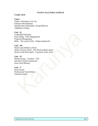 Department of Value Education 565
VE110 VALUE EDUCATION II
Credit: 2:0:0
Unit-I
Values / Principles to live by
Character Development
Interpersonal relationship / Group Behavior
Adapting to change
Unit – II
Leadership Principles
Goal setting / Time Management
Financial Management
Bible – The word of God – Origin and growth
Unit – III
Nature and attributes of God
Nature of Jesus Christ – His Works and His nature
Person of the Holy Spirit – Functions, Gifts, Fruit.
Unit – IV
Human beings – Creation – Fall
Salvation- Great Commission
Jesus Calls Ministry
Unit – V
Social Issues
Professional/ Social Ethics
Christian Family
 