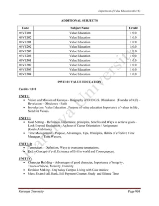 Department of Value Education (DoVE)
Karunya University  Page 904 
ADDITIONAL SUBJECTS
Code Subject Name Credit
09VE101 Value Education 1:0:0
09VE102 Value Education 1:0:0
09VE201 Value Education 1:0:0
09VE202 Value Education 1:0:0
09VE203 Value Education 1:0:0
09VE204 Value Education 1:0:0
09VE301 Value Education 1:0:0
09VE302 Value Education 1:0:0
09VE303 Value Education 1:0:0
09VE304 Value Education 1:0:0
09VE101 VALUE EDUCATION
Credits 1:0:0
UNIT I:
• Vision and Mission of Karunya - Biography of Dr.D.G.S. Dhinakaran (Founder of KU) –
Revelation – Obedience - Faith
• Introduction: Value Education , Purpose of value education Importance of values in life ,
Need for Values.
UNIT II:
• Goal Setting – Definition, Importance, principles, benefits and Ways to achieve goals -
Look Beyond Graduation - An hour of Career Orientation / Assignment
(Goals/Ambitions)
• Time Management – Purpose, Advantages, Tips, Principles, Habits of effective Time
Managers – Time Wasters.
UNIT III:
• Temptation – Definition, Ways to overcome temptations.
• Evil – Concept of evil, Existence of Evil in world and Consequences.
UNIT IV:
• Character Building – Advantages of good character, Importance of integrity,
Trustworthiness, Morality, Humility.
• Decision Making - Day today Campus Living with Case studies:
• Mess, Exam Hall, Bank, Bill Payment Counter, Study and Silence Time
 